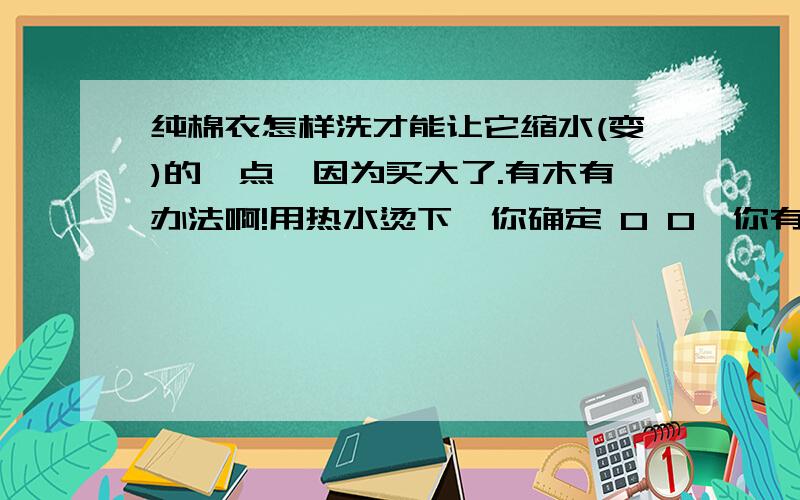 纯棉衣怎样洗才能让它缩水(变)的一点,因为买大了.有木有办法啊!用热水烫下,你确定 0 0,你有木有搞错~真的温水可以变小妈,100度的可以洗玛?