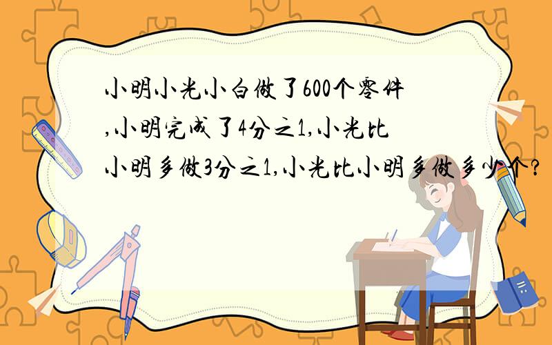 小明小光小白做了600个零件,小明完成了4分之1,小光比小明多做3分之1,小光比小明多做多少个?