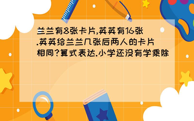 兰兰有8张卡片,英英有16张.英英给兰兰几张后两人的卡片相同?算式表达.小学还没有学乘除