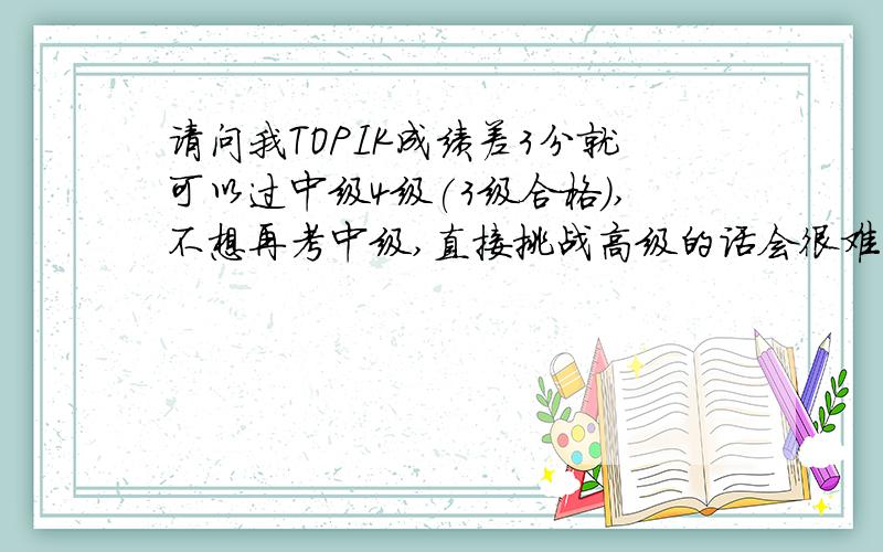 请问我TOPIK成绩差3分就可以过中级4级(3级合格),不想再考中级,直接挑战高级的话会很难吗?谢谢!