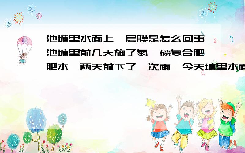 池塘里水面上一层膜是怎么回事池塘里前几天施了氮,磷复合肥肥水,两天前下了一次雨,今天塘里水面上有一层像油一样的膜,黄色的怎么回事,.现在塘里水也肥不起来,正在培育水草,