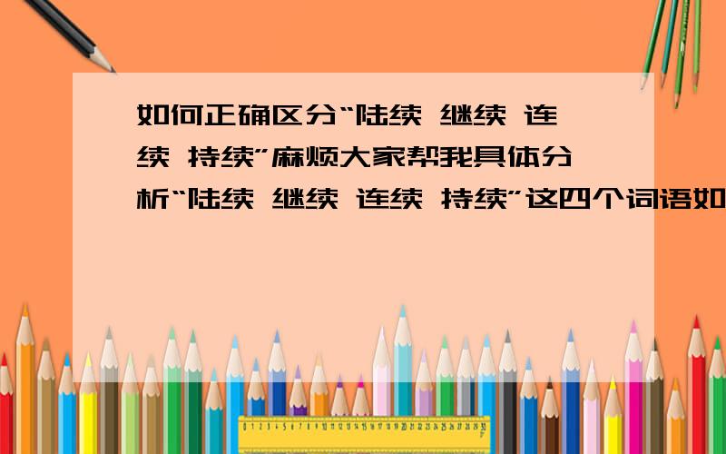 如何正确区分“陆续 继续 连续 持续”麻烦大家帮我具体分析“陆续 继续 连续 持续”这四个词语如何区别,如何正确运用?