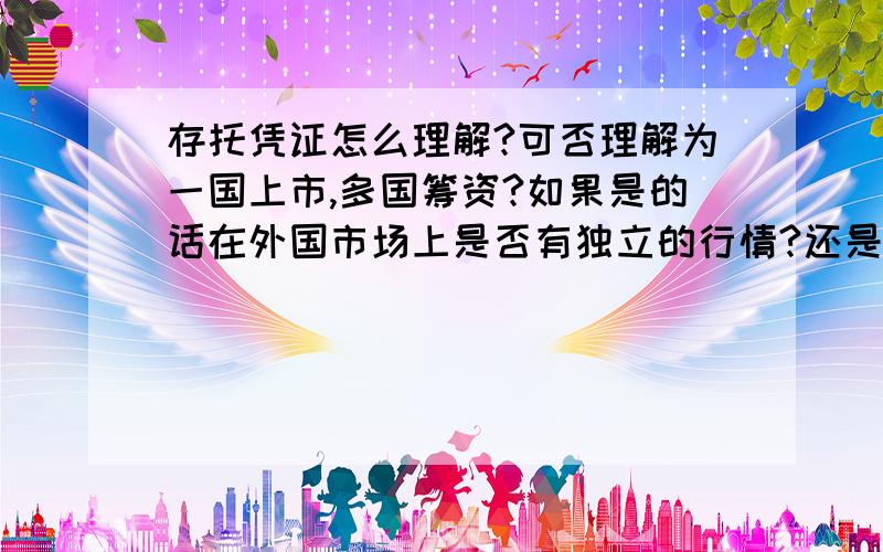 存托凭证怎么理解?可否理解为一国上市,多国筹资?如果是的话在外国市场上是否有独立的行情?还是说以在上市国的交易为规格,以汇率兑换成外币?那些存券银行,托管银行,夕阳存托公司怎么