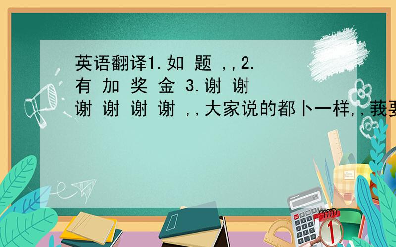 英语翻译1.如 题 ,,2.有 加 奖 金 3.谢 谢 谢 谢 谢 谢 ,,大家说的都卜一样,,莪要相信谁的啊,