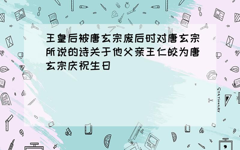 王皇后被唐玄宗废后时对唐玄宗所说的诗关于他父亲王仁皎为唐玄宗庆祝生日