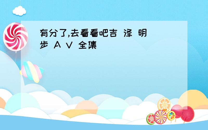 有分了,去看看吧吉 泽 明 步 A V 全集