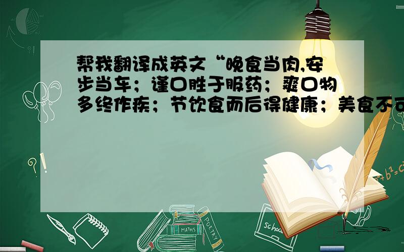 帮我翻译成英文“晚食当肉,安步当车；谨口胜于服药；爽口物多终作疾；节饮食而后得健康；美食不可多用”