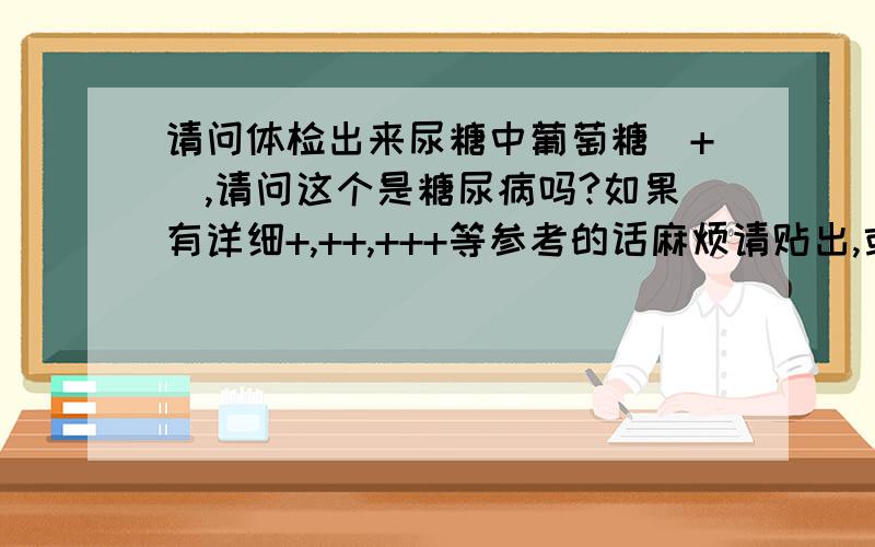 请问体检出来尿糖中葡萄糖（+）,请问这个是糖尿病吗?如果有详细+,++,+++等参考的话麻烦请贴出,或是能够证明一个+是正常范围的相关信息马上给分,