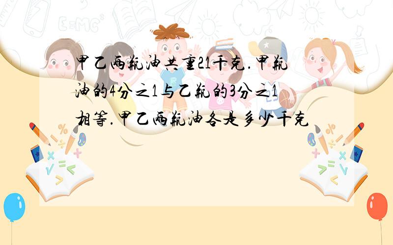 甲乙两瓶油共重21千克.甲瓶油的4分之1与乙瓶的3分之1相等.甲乙两瓶油各是多少千克