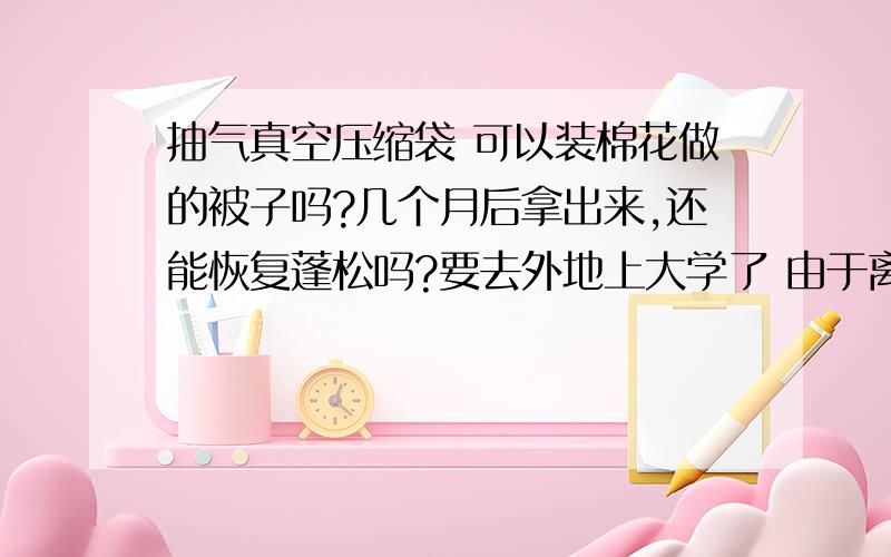 抽气真空压缩袋 可以装棉花做的被子吗?几个月后拿出来,还能恢复蓬松吗?要去外地上大学了 由于离家远 要把夏秋冬三季节的衣服和被褥一起带过去 可是像棉被羽绒服体积太大 所以想买真