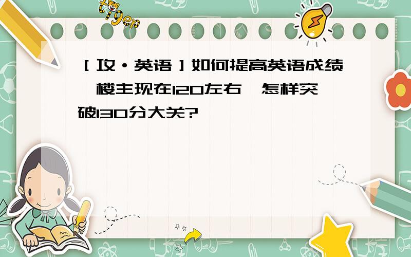 ［攻·英语］如何提高英语成绩,楼主现在120左右,怎样突破130分大关?