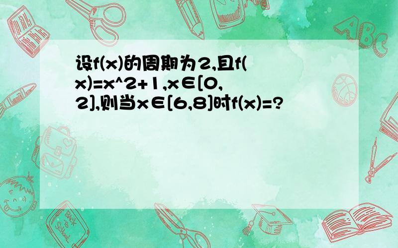 设f(x)的周期为2,且f(x)=x^2+1,x∈[0,2],则当x∈[6,8]时f(x)=?