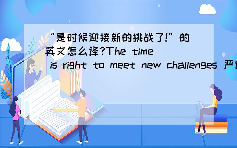 “是时候迎接新的挑战了!”的英文怎么译?The time is right to meet new challenges 严谨么？