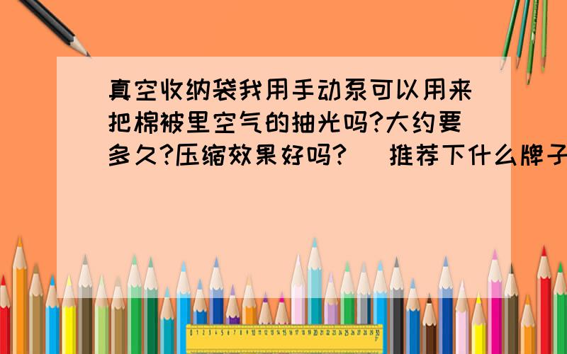 真空收纳袋我用手动泵可以用来把棉被里空气的抽光吗?大约要多久?压缩效果好吗?   推荐下什么牌子的真空压缩袋好,跟电动泵或者手动泵