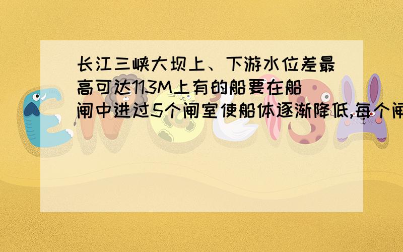 长江三峡大坝上、下游水位差最高可达113M上有的船要在船闸中进过5个闸室使船体逐渐降低,每个闸室使船体逐渐降低,每个闸室水位变化20多米,因而3峡船闸的闸门非常大,其首级人字闸门每扇