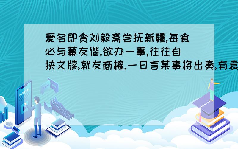 爱名即贪刘毅斋尝抚新疆,每食必与幕友偕.欲办一事,往往自挟文牍,就友商榷.一日言某事将出奏,有袁龄者,佐公幕久,乃驳之曰：“,何必入告?”公曰：“借此见某之多所兴办耳.”袁曰：“吾