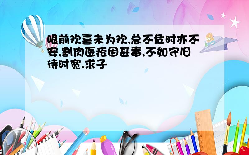 眼前欢喜未为欢,总不危时亦不安,割肉医疮因甚事,不如守旧待时宽.求子