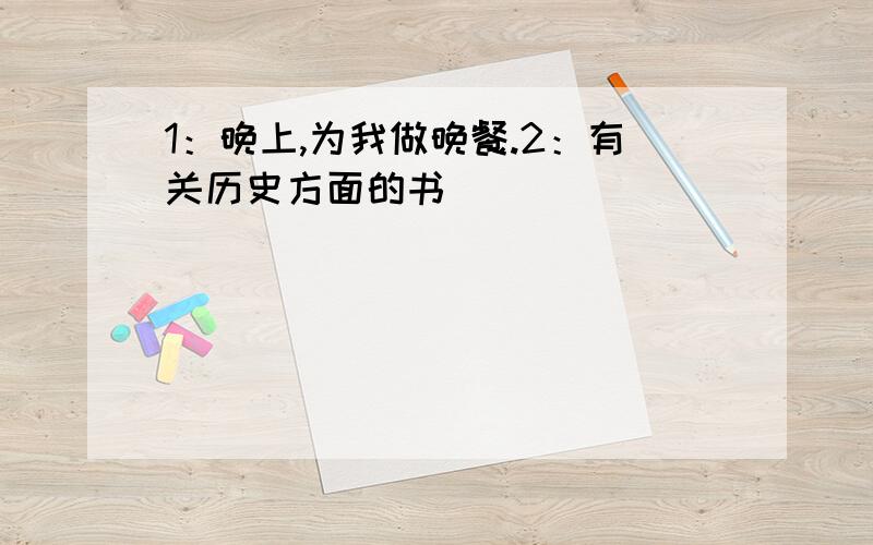 1：晚上,为我做晚餐.2：有关历史方面的书