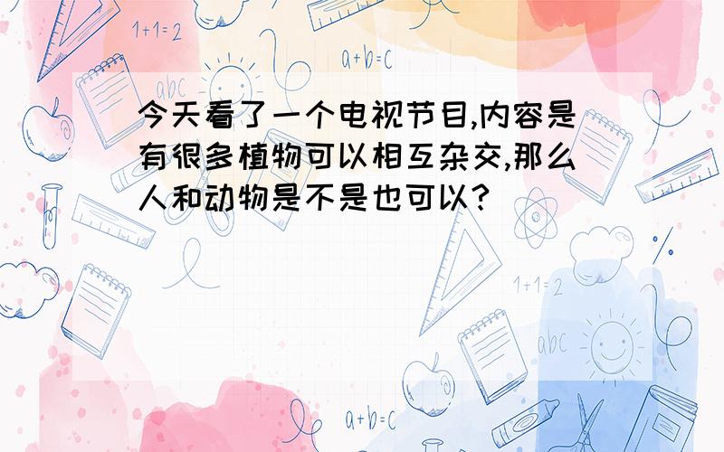 今天看了一个电视节目,内容是有很多植物可以相互杂交,那么人和动物是不是也可以?