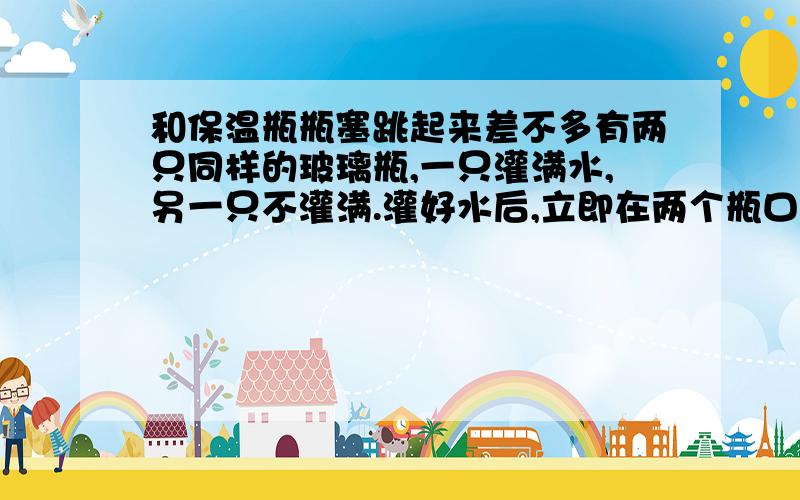 和保温瓶瓶塞跳起来差不多有两只同样的玻璃瓶,一只灌满水,另一只不灌满.灌好水后,立即在两个瓶口上用橡皮圈箍上一层塑料薄膜,不一会儿就会发现,灌满水的瓶口薄膜保持不动,未灌满水的