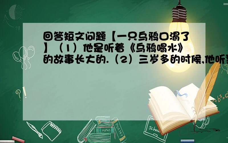 回答短文问题【一只乌鸦口渴了】（1）他是听着《乌鸦喝水》的故事长大的.（2）三岁多的时候,他听到的第一个故事是《乌鸦喝水》.（3）一只乌鸦口渴了……（4）他会想问题了.讲完,他问