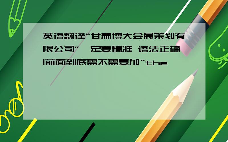 英语翻译“甘肃博大会展策划有限公司”一定要精准 语法正确!前面到底需不需要加“the