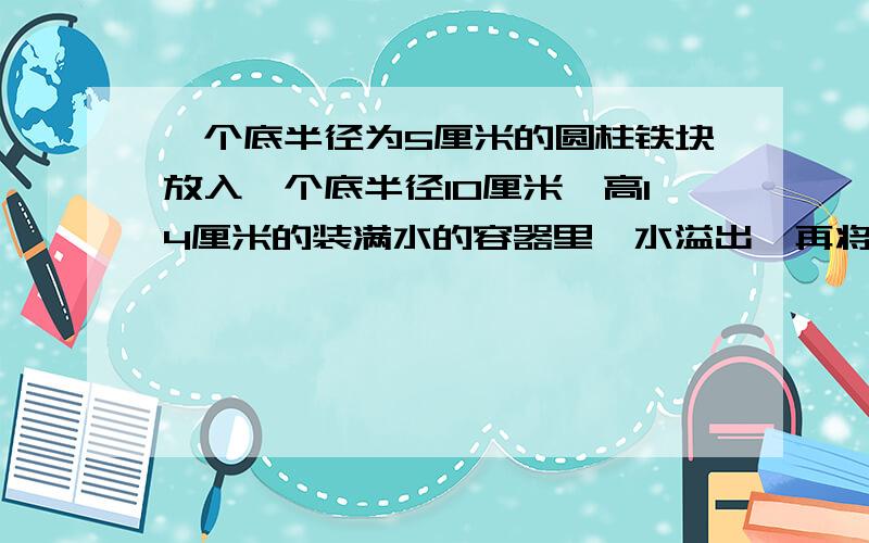 一个底半径为5厘米的圆柱铁块放入一个底半径10厘米,高14厘米的装满水的容器里,水溢出,再将铁块取出,水面下降了3厘米,求这个圆柱铁块的高?