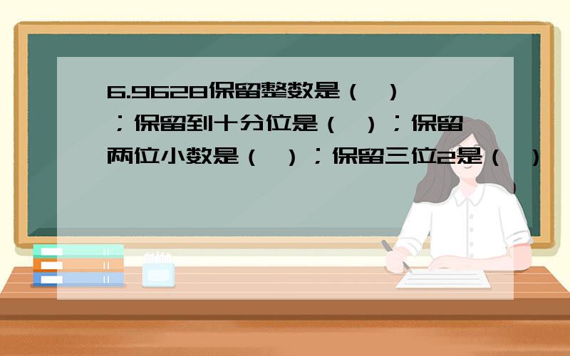 6.9628保留整数是（ ）；保留到十分位是（ ）；保留两位小数是（ ）；保留三位2是（ ）