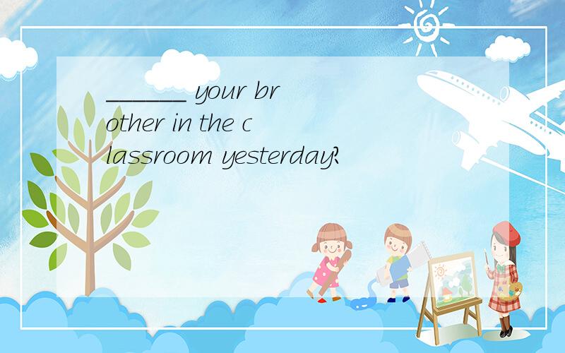 ______ your brother in the classroom yesterday?