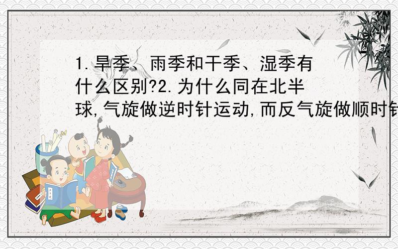 1.旱季、雨季和干季、湿季有什么区别?2.为什么同在北半球,气旋做逆时针运动,而反气旋做顺时针运动?3.为什么只有南亚热带季风受气压带、风带位置的季节性移动?4.季风气候是由什么因素形