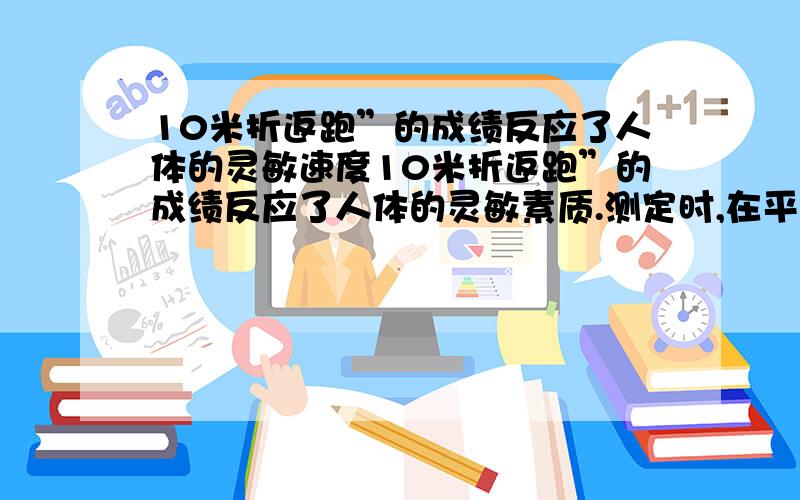 10米折返跑”的成绩反应了人体的灵敏速度10米折返跑”的成绩反应了人体的灵敏素质.测定时,在平直跑道上,受试者以站立式起跑姿势站在起点终点线前,当听到“跑”的口令后,全力跑向正前