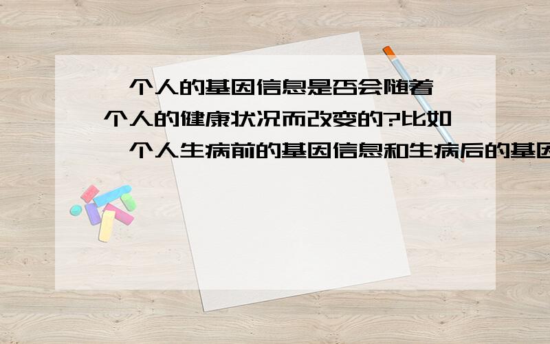 一个人的基因信息是否会随着一个人的健康状况而改变的?比如一个人生病前的基因信息和生病后的基因信息是否完全一致的?