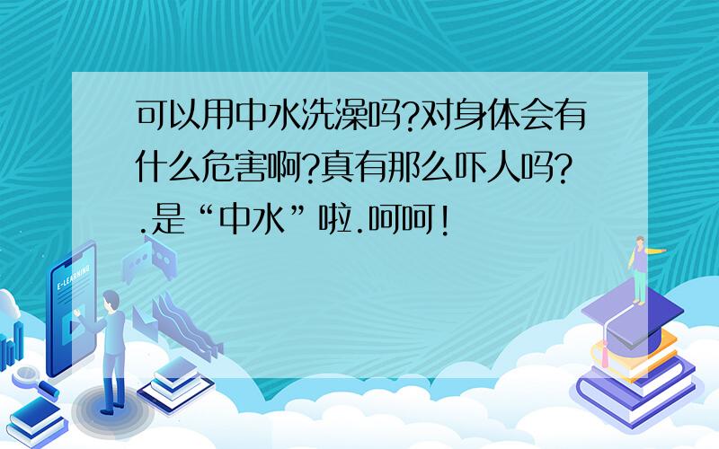 可以用中水洗澡吗?对身体会有什么危害啊?真有那么吓人吗?.是“中水”啦.呵呵!