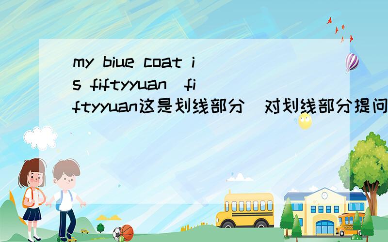 my biue coat is fiftyyuan(fiftyyuan这是划线部分)对划线部分提问