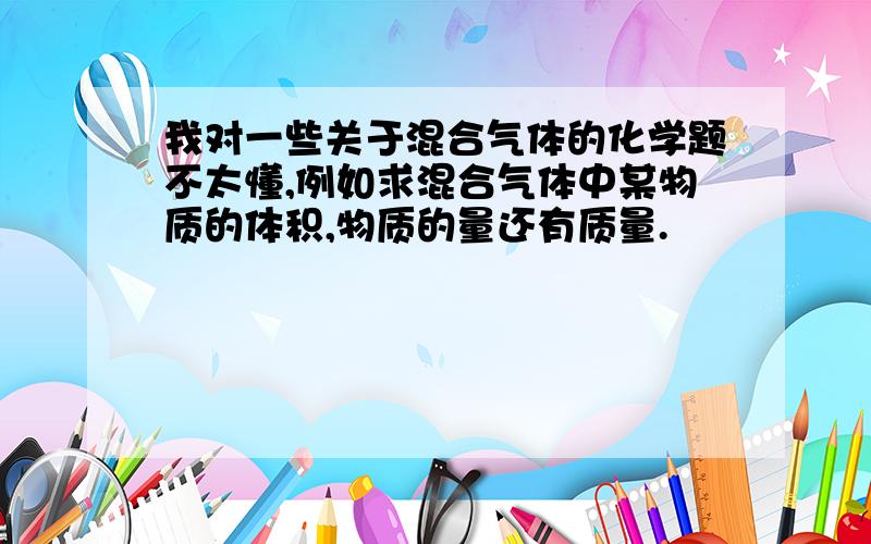 我对一些关于混合气体的化学题不太懂,例如求混合气体中某物质的体积,物质的量还有质量.