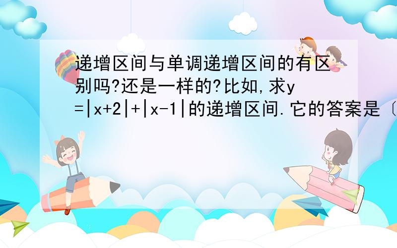 递增区间与单调递增区间的有区别吗?还是一样的?比如,求y=|x+2|+|x-1|的递增区间.它的答案是〔1,+∞)和(-∞,-2〕.那如果求这题单调递增区间答案是〔1,还是这个例题的答案是错的.