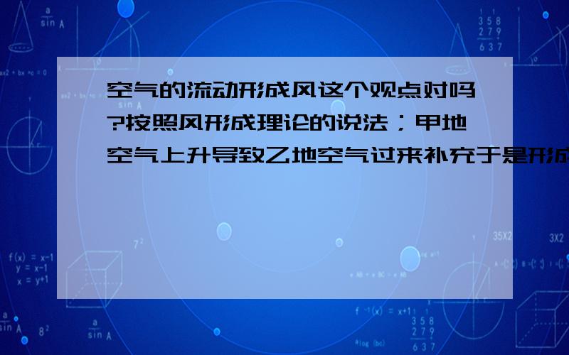 空气的流动形成风这个观点对吗?按照风形成理论的说法；甲地空气上升导致乙地空气过来补充于是形成了风.那么乙地空气流到甲地去了乙地空气势必又缺乏,于是丙地空气又要来补充.如此循