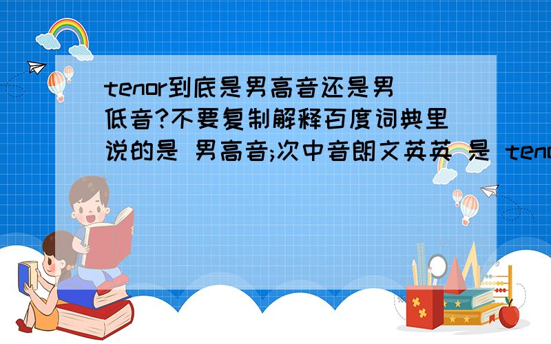 tenor到底是男高音还是男低音?不要复制解释百度词典里说的是 男高音;次中音朗文英英 是 tenor11 [countable] a male singing voice that can reach the range of notes below the lowest woman's voice, or a man with a voice lik