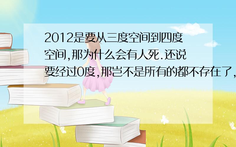 2012是要从三度空间到四度空间,那为什么会有人死.还说要经过0度,那岂不是所有的都不存在了,那为什么说还会有活着的人.求解.如果没有根据就不要乱说,让人们紧张.