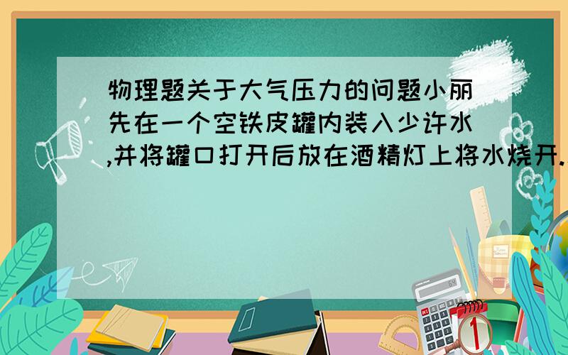 物理题关于大气压力的问题小丽先在一个空铁皮罐内装入少许水,并将罐口打开后放在酒精灯上将水烧开.水烧开后,分别做以下实验：A、将未开盖盖子的铁皮罐小心地放入盆内,然后用冷水浇