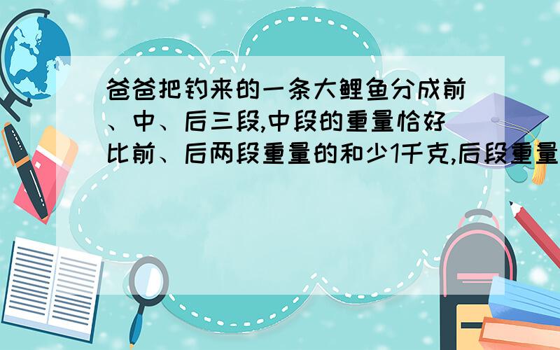 爸爸把钓来的一条大鲤鱼分成前、中、后三段,中段的重量恰好比前、后两段重量的和少1千克,后段重量等于中段重量的一半与前段重量的和.只知道前段重2千克,你能算出这条鲤鱼的重量吗?（