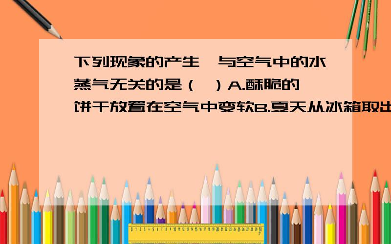 下列现象的产生,与空气中的水蒸气无关的是（ ）A.酥脆的饼干放置在空气中变软B.夏天从冰箱取出的冰糕冒