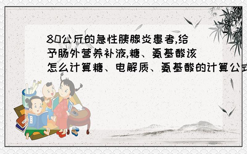 80公斤的急性胰腺炎患者,给予肠外营养补液,糖、氨基酸该怎么计算糖、电解质、氨基酸的计算公式,都考虑哪些情况每天每公所需能量,糖和脂肪乳的比例,每天所需氮量 xuxinjun0102 您的思路给