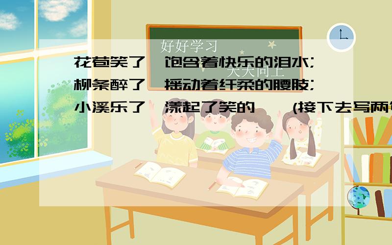 花苞笑了,饱含着快乐的泪水;柳条醉了,摇动着纤柔的腰肢;小溪乐了,漾起了笑的涟漪(接下去写两句）越快越好