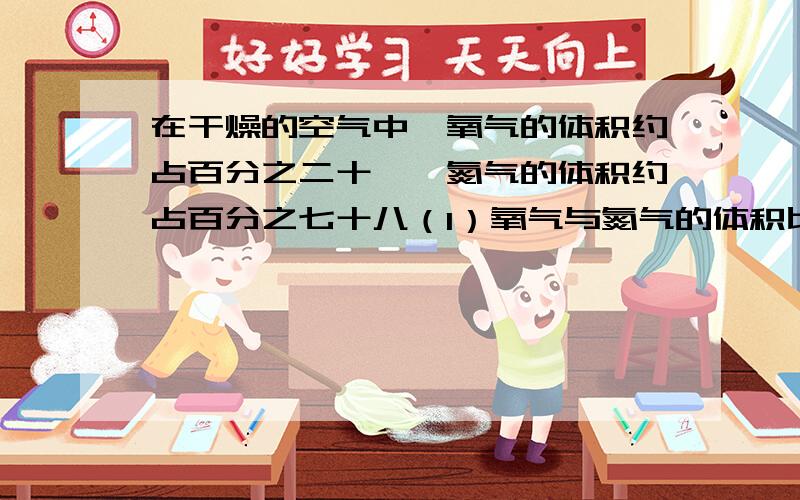 在干燥的空气中,氧气的体积约占百分之二十一,氮气的体积约占百分之七十八（1）氧气与氮气的体积比是多少?氧气与空气的体积比呢?（2）600立方米的空气中约含多少氧气、多少氮气