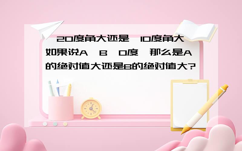 —20度角大还是—10度角大如果说A〈B〈0度,那么是A的绝对值大还是B的绝对值大?