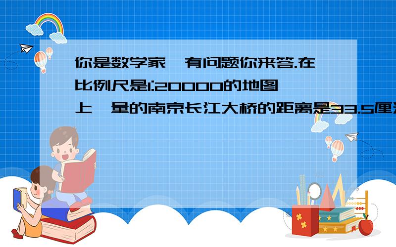 你是数学家,有问题你来答.在比例尺是1:20000的地图上,量的南京长江大桥的距离是33.5厘米.已知一个人每分钟走90米,他大约需要多少分钟通过大桥?是不是等于744又9分之4?怎么算的?列列式!