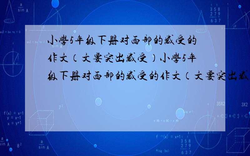 小学5年级下册对西部的感受的作文（文要突出感受）小学5年级下册对西部的感受的作文（文要突出感受）急需啊就一晚上时间