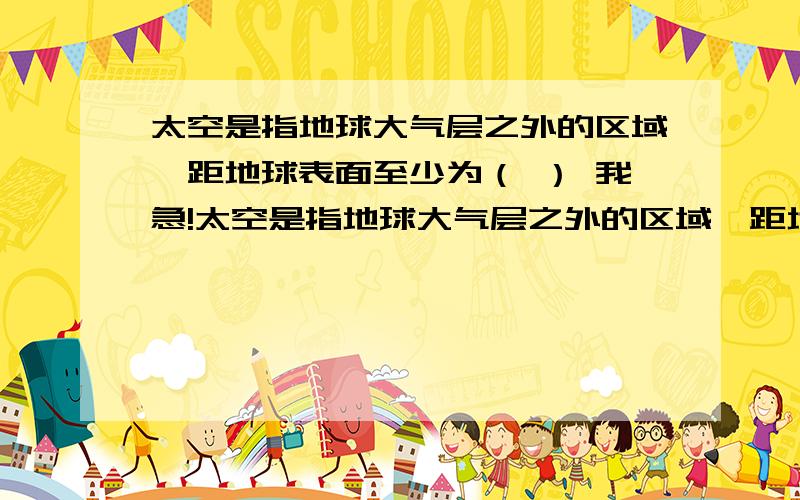 太空是指地球大气层之外的区域,距地球表面至少为（ ） 我急!太空是指地球大气层之外的区域,距地球表面至少为（ ）A．1千米B．10千米C．100千米D．1000千米