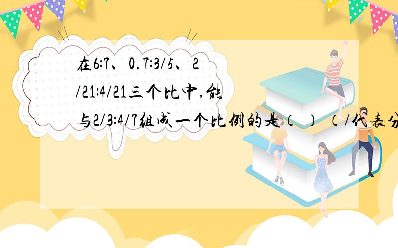 在6:7、0.7:3/5、2/21:4/21三个比中,能与2/3:4/7组成一个比例的是（ ） （/代表分号）今晚就需要!